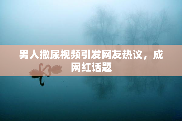 男人撒尿视频引发网友热议，成网红话题