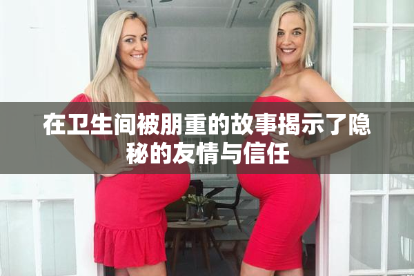在卫生间被朋重的故事揭示了隐秘的友情与信任