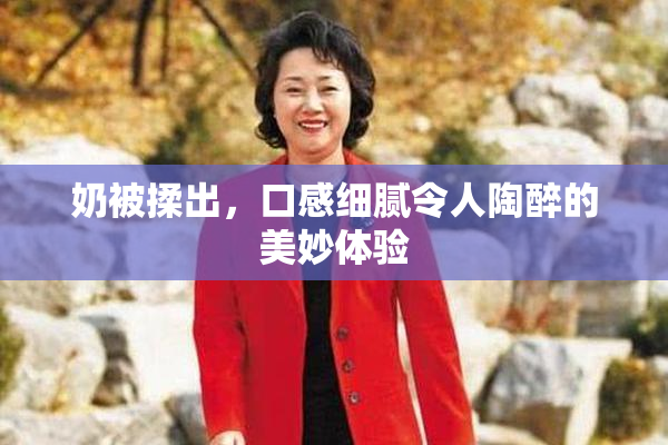 奶被揉出，口感细腻令人陶醉的美妙体验