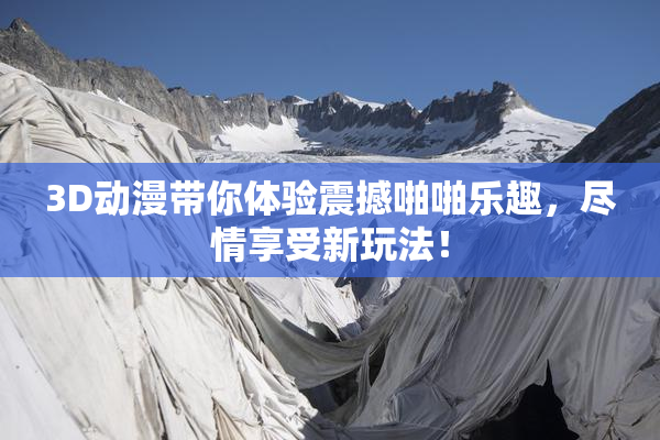 3D动漫带你体验震撼啪啪乐趣，尽情享受新玩法！