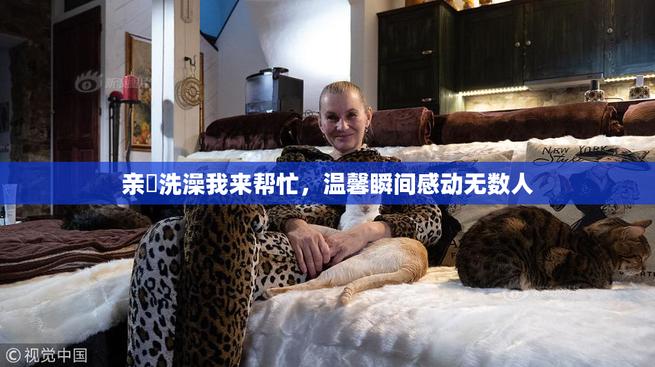 亲妺洗澡我来帮忙，温馨瞬间感动无数人