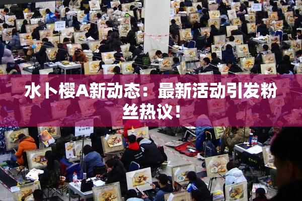 水卜樱A新动态：最新活动引发粉丝热议！