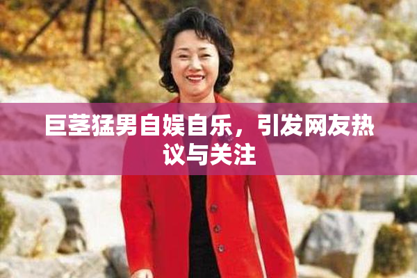 巨茎猛男自娱自乐，引发网友热议与关注