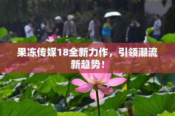 果冻传媒18全新力作，引领潮流新趋势！