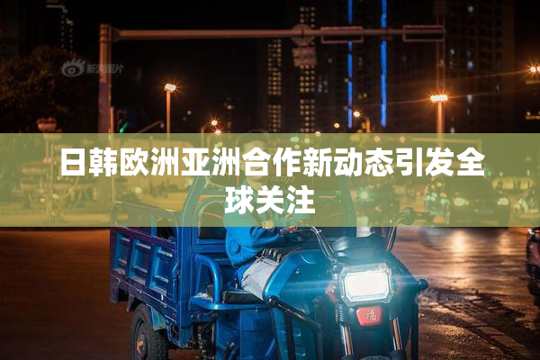 日韩欧洲亚洲合作新动态引发全球关注