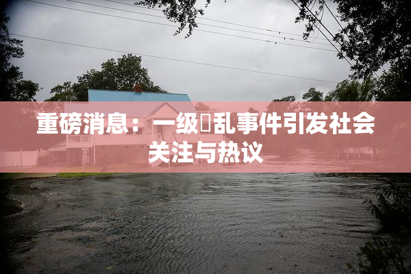 重磅消息：一级婬乱事件引发社会关注与热议