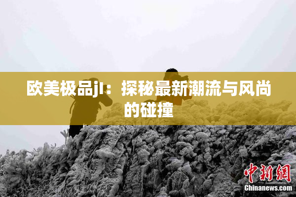 欧美极品jI：探秘最新潮流与风尚的碰撞