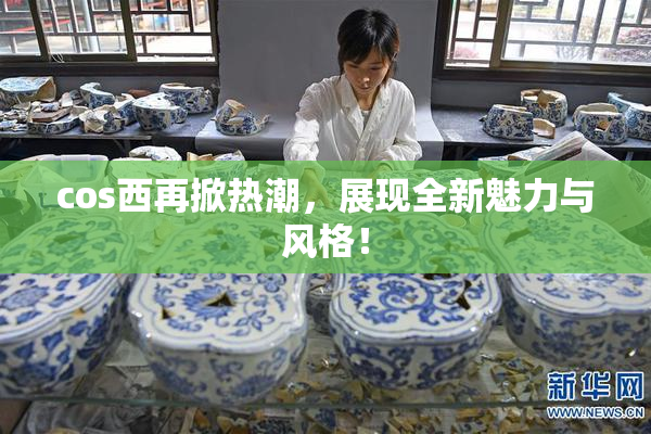 cos西再掀热潮，展现全新魅力与风格！