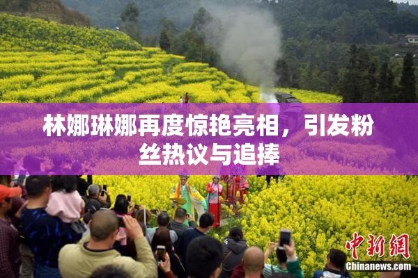 林娜琳娜再度惊艳亮相，引发粉丝热议与追捧