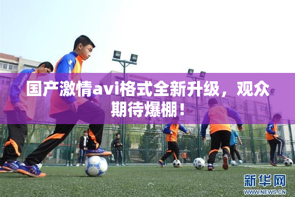 国产激情avi格式全新升级，观众期待爆棚！