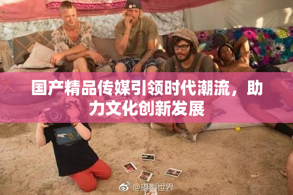 国产精品传媒引领时代潮流，助力文化创新发展