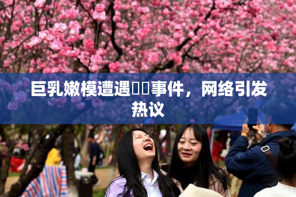 巨乳嫩模遭遇❌‌事件，网络引发热议