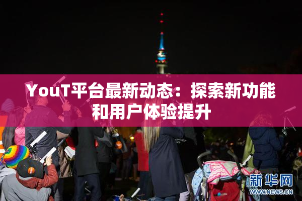 YouT平台最新动态：探索新功能和用户体验提升
