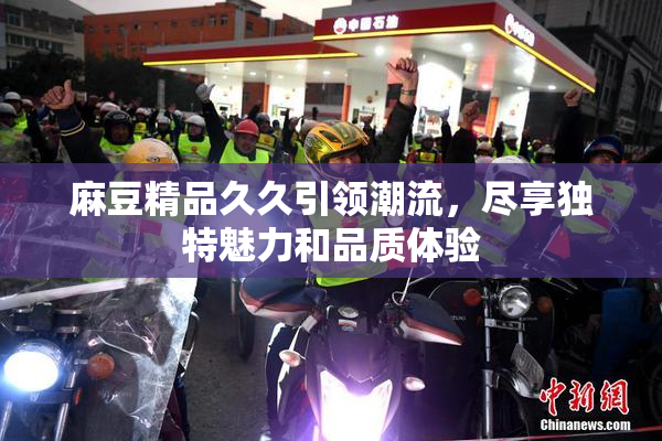 麻豆精品久久引领潮流，尽享独特魅力和品质体验