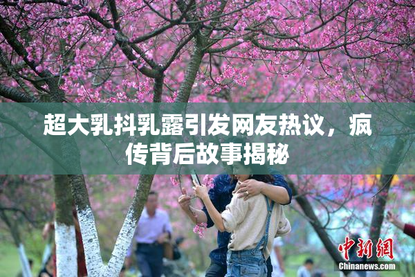 超大乳抖乳露引发网友热议，疯传背后故事揭秘