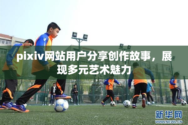 pixiv网站用户分享创作故事，展现多元艺术魅力