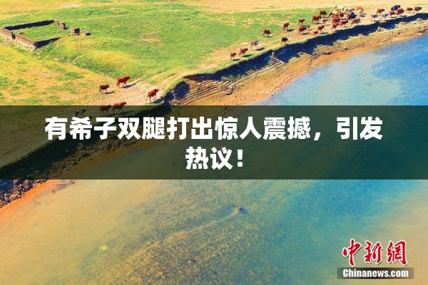 有希子双腿打出惊人震撼，引发热议！