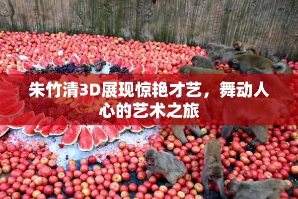朱竹清3D展现惊艳才艺，舞动人心的艺术之旅