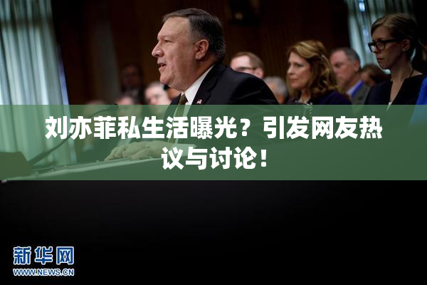 刘亦菲私生活曝光？引发网友热议与讨论！