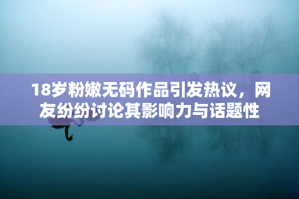 18岁粉嫩无码作品引发热议，网友纷纷讨论其影响力与话题性