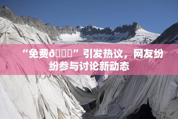 “免费🔞”引发热议，网友纷纷参与讨论新动态