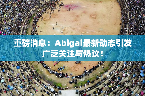重磅消息：Abigai最新动态引发广泛关注与热议！