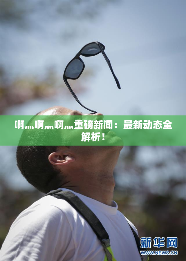 啊灬啊灬啊灬重磅新闻：最新动态全解析！