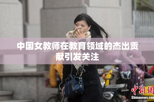 中国女教师在教育领域的杰出贡献引发关注