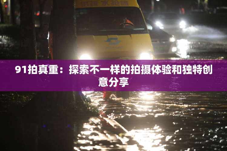 91拍真重：探索不一样的拍摄体验和独特创意分享