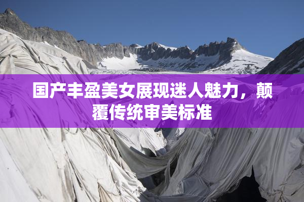 国产丰盈美女展现迷人魅力，颠覆传统审美标准