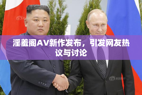 淫羞阁AV新作发布，引发网友热议与讨论