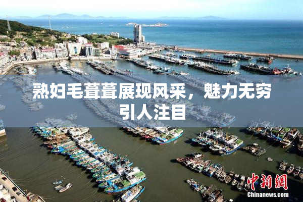 熟妇毛葺葺展现风采，魅力无穷引人注目