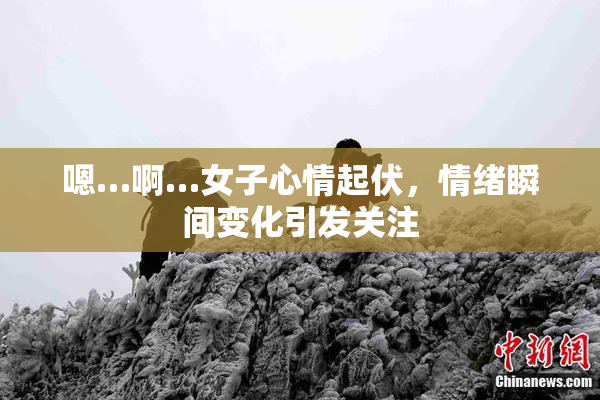 嗯…啊…女子心情起伏，情绪瞬间变化引发关注