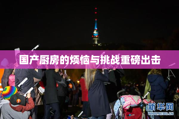 国产厨房的烦恼与挑战重磅出击