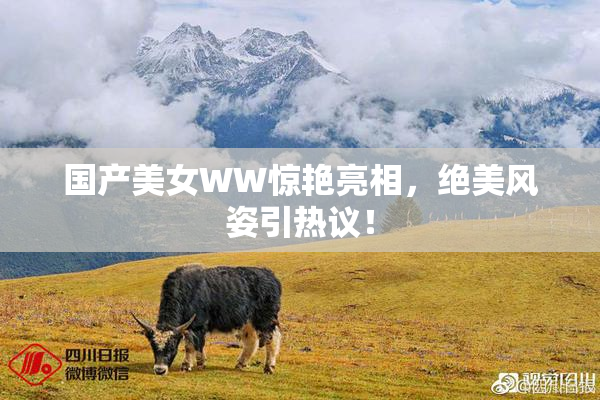 国产美女WW惊艳亮相，绝美风姿引热议！