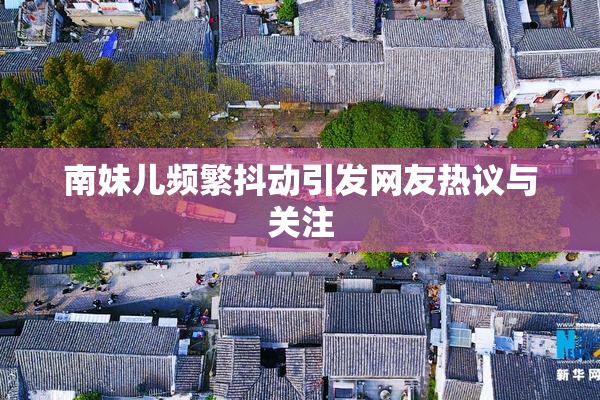 南妹儿频繁抖动引发网友热议与关注