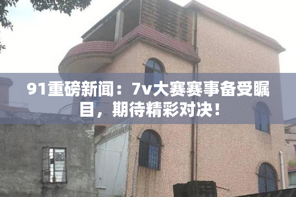 91重磅新闻：7v大赛赛事备受瞩目，期待精彩对决！