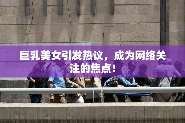 巨乳美女引发热议，成为网络关注的焦点！