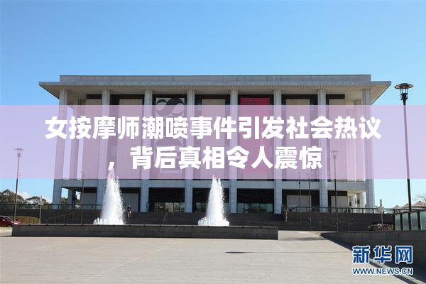 女按摩师潮喷事件引发社会热议，背后真相令人震惊