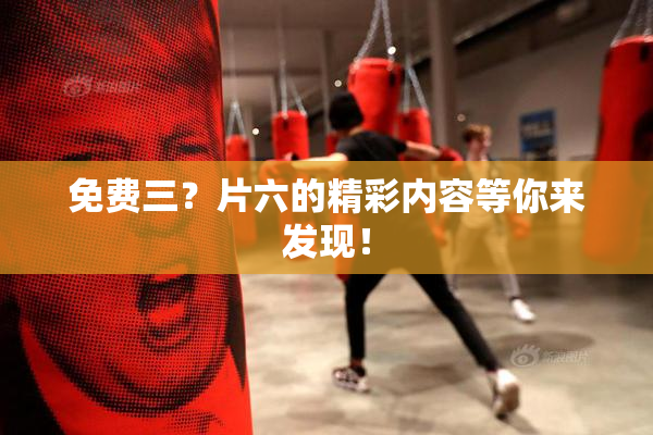 免费三？片六的精彩内容等你来发现！
