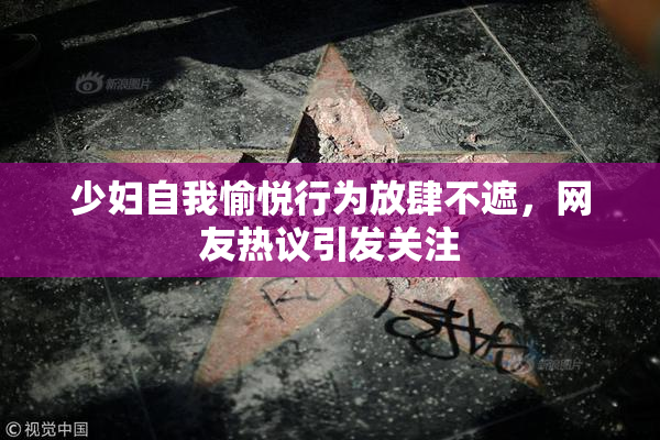 少妇自我愉悦行为放肆不遮，网友热议引发关注