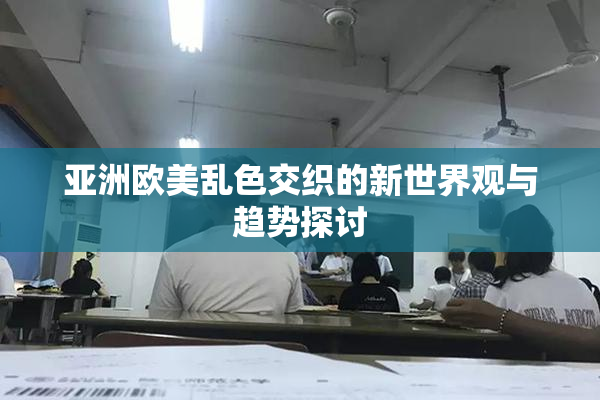 亚洲欧美乱色交织的新世界观与趋势探讨