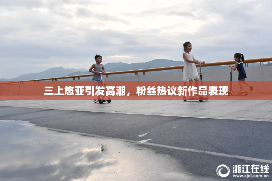 三上悠亚引发高潮，粉丝热议新作品表现