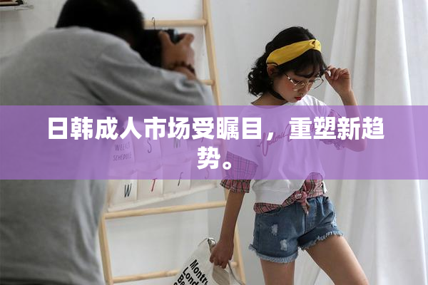 日韩成人市场受瞩目，重塑新趋势。