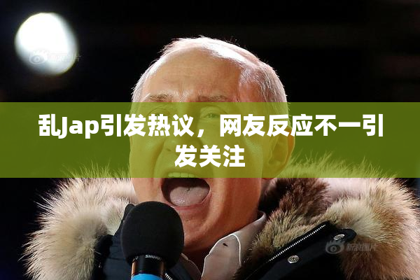 乱Jap引发热议，网友反应不一引发关注