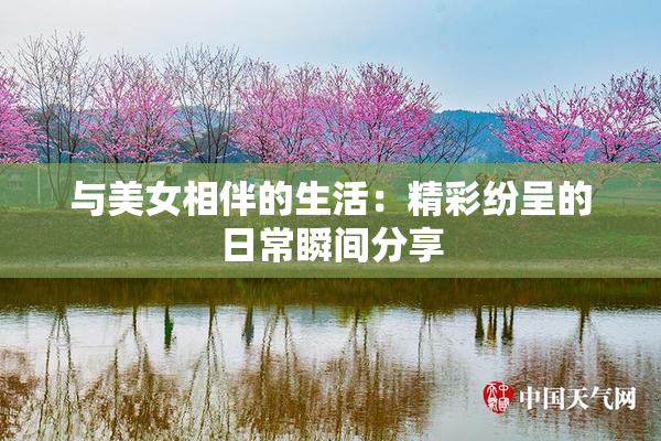 与美女相伴的生活：精彩纷呈的日常瞬间分享