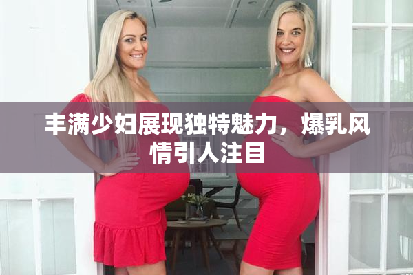 丰满少妇展现独特魅力，爆乳风情引人注目