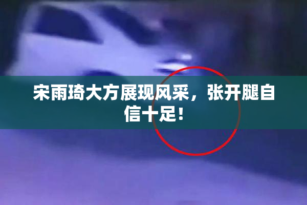 宋雨琦大方展现风采，张开腿自信十足！