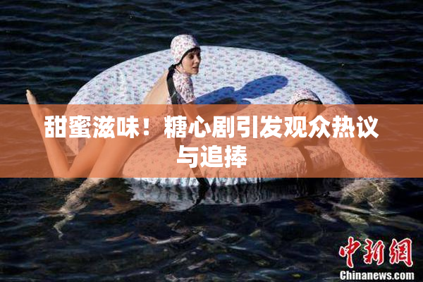 甜蜜滋味！糖心剧引发观众热议与追捧