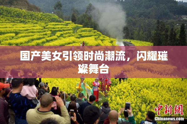 国产美女引领时尚潮流，闪耀璀璨舞台
